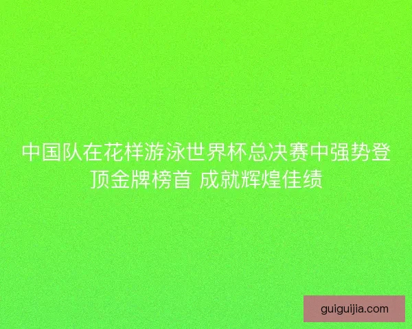 中国队在花样游泳世界杯总决赛中强势登顶金牌榜首 成就辉煌佳绩